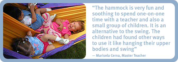The hammock is very fun and soothing to spend one-on-one time with a teacher and also a small group of children. It is an alternative to the swing. The children had found other ways to use it like hanging their upper bodies and swing. - Marisela Cerna, Master Teacher