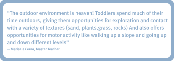 The outdoor environment is heaven! Toddlers spend much of their time outdoors, giving them opportunities for exploration and contact with a variety of textures (sand, plants, grass, rocks) and also offers opportunities for motor activity like walking up a slope and going up and down different levels. - Marisela Cerna, Master Teacher